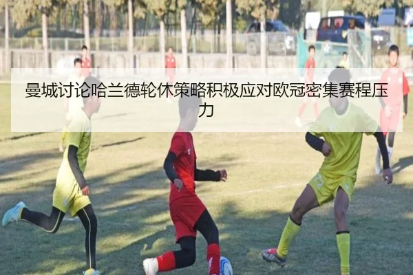 曼城讨论哈兰德轮休策略积极应对欧冠密集赛程压力