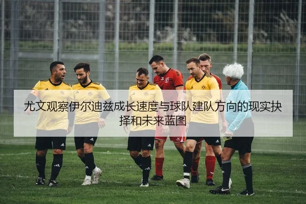 尤文观察伊尔迪兹成长速度与球队建队方向的现实抉择和未来蓝图