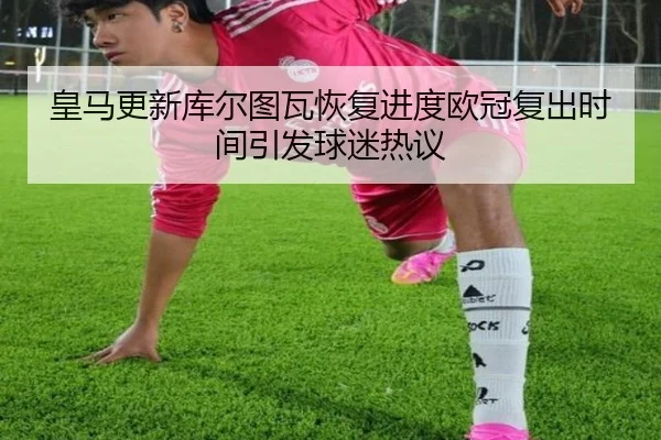 皇马更新库尔图瓦恢复进度欧冠复出时间引发球迷热议
