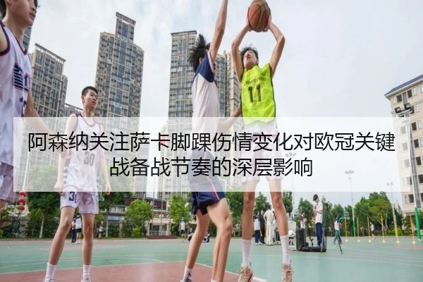 阿森纳关注萨卡脚踝伤情变化对欧冠关键战备战节奏的深层影响