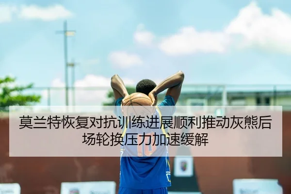 莫兰特恢复对抗训练进展顺利推动灰熊后场轮换压力加速缓解